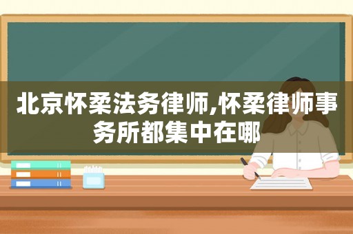 北京懷柔法務(wù)律師,懷柔律師事務(wù)所都集中在哪