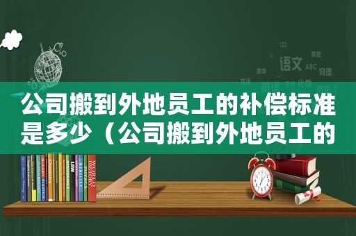 公司搬到外地員工的補(bǔ)償標(biāo)準(zhǔn)是多少（公司搬到外地員工的補(bǔ)償標(biāo)準(zhǔn)）