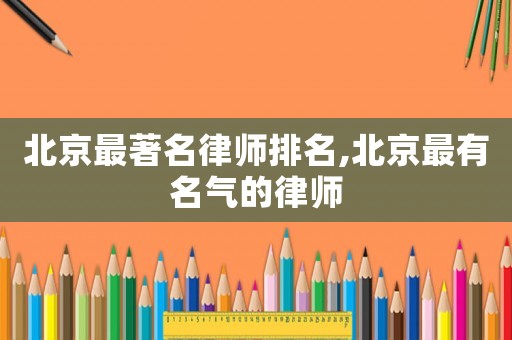 北京最著名律師排名,北京最有名氣的律師
