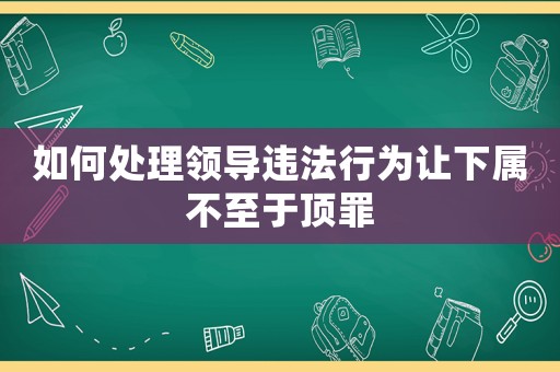 如何處理領導違法行為讓下屬不至于頂罪