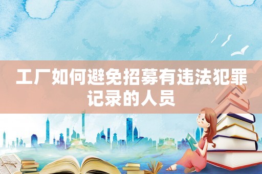工廠如何避免招募有違法犯罪記錄的人員