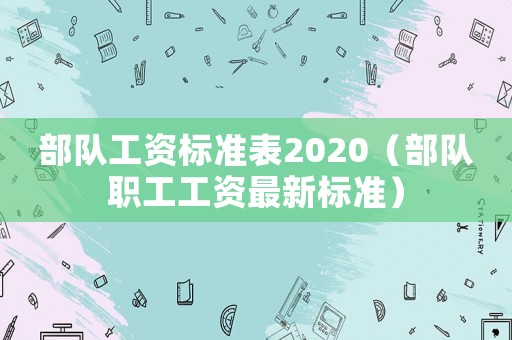 部隊工資標(biāo)準(zhǔn)表2020（部隊職工工資最新標(biāo)準(zhǔn)）