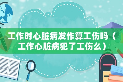 工作時(shí)心臟病發(fā)作算工傷嗎（工作心臟病犯了工傷么）
