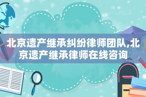 北京遺產繼承糾紛律師團隊,北京遺產繼承律師在線咨詢