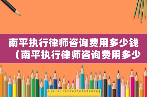 南平執行律師咨詢費用多少錢（南平執行律師咨詢費用多少）