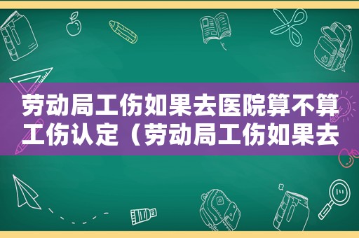 勞動局工傷如果去醫院算不算工傷認定（勞動局工傷如果去醫院算不算工傷）