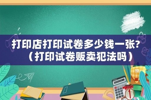 打印店打印試卷多少錢一張?（打印試卷販賣犯法嗎）