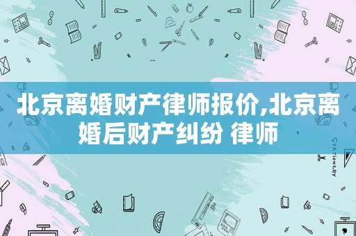 北京離婚財產律師報價,北京離婚后財產糾紛 律師
