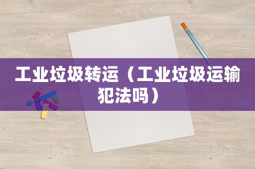 工業(yè)垃圾轉運（工業(yè)垃圾運輸犯法嗎）