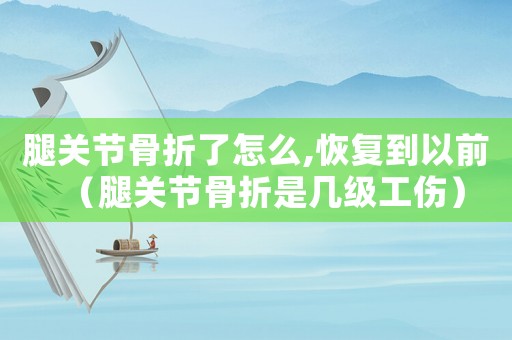 腿關節骨折了怎么,恢復到以前（腿關節骨折是幾級工傷）