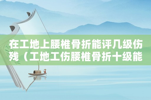 在工地上腰椎骨折能評幾級傷殘（工地工傷腰椎骨折十級能賠償多少錢）