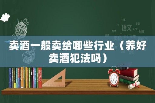 賣酒一般賣給哪些行業(yè)（養(yǎng)好賣酒犯法嗎）