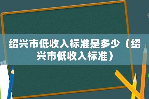 紹興市低收入標(biāo)準(zhǔn)是多少（紹興市低收入標(biāo)準(zhǔn)）
