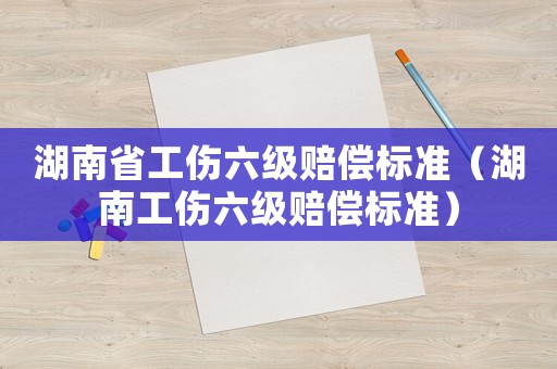 湖南省工傷六級賠償標準（湖南工傷六級賠償標準）
