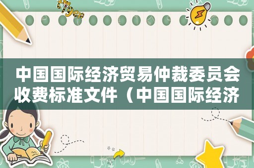 中國(guó)國(guó)際經(jīng)濟(jì)貿(mào)易仲裁委員會(huì)收費(fèi)標(biāo)準(zhǔn)文件（中國(guó)國(guó)際經(jīng)濟(jì)貿(mào)易仲裁委員會(huì)收費(fèi)標(biāo)準(zhǔn)）