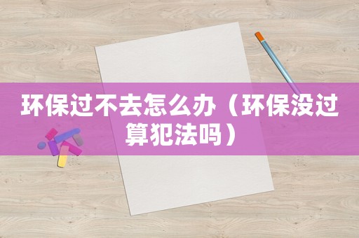 環保過不去怎么辦（環保沒過算犯法嗎）