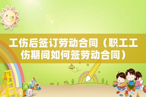 工傷后簽訂勞動合同（職工工傷期間如何簽勞動合同）