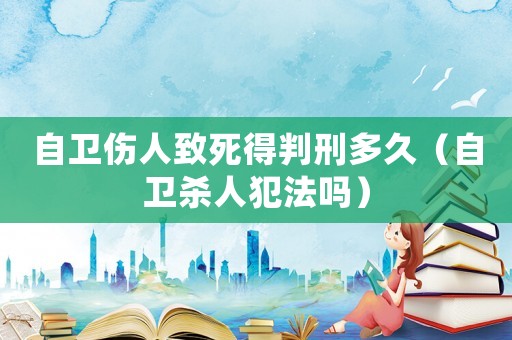 自衛(wèi)傷人致死得判刑多久（自衛(wèi)殺人犯法嗎）
