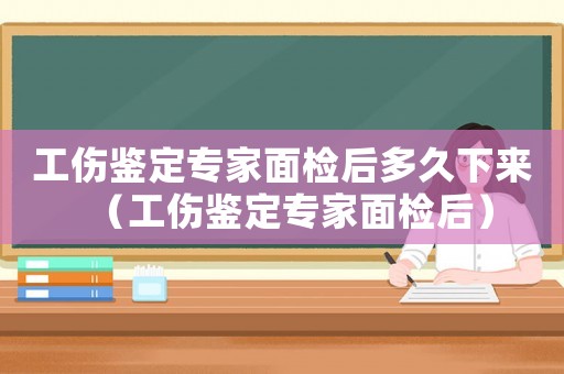工傷鑒定專家面檢后多久下來（工傷鑒定專家面檢后）