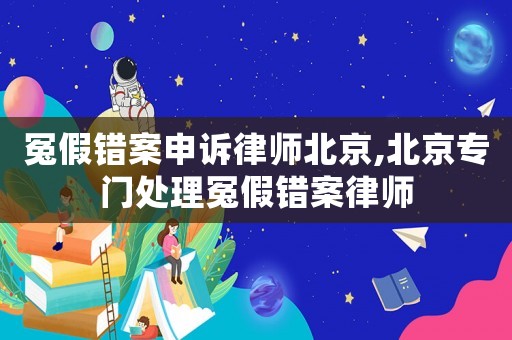 冤假錯案申訴律師北京,北京專門處理冤假錯案律師