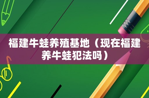 福建牛蛙養(yǎng)殖基地（現(xiàn)在福建養(yǎng)牛蛙犯法嗎）
