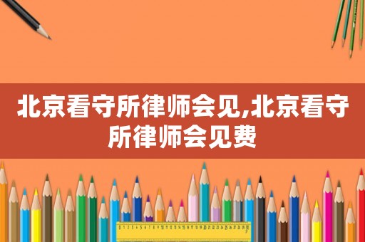 北京看守所律師會見,北京看守所律師會見費