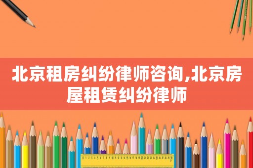 北京租房糾紛律師咨詢,北京房屋租賃糾紛律師