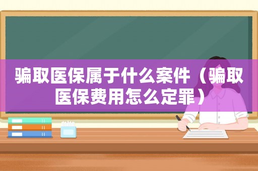 騙取醫保屬于什么案件（騙取醫保費用怎么定罪）