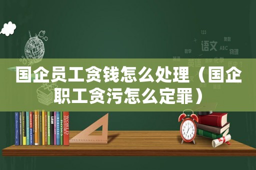 國企員工貪錢怎么處理（國企職工貪污怎么定罪）