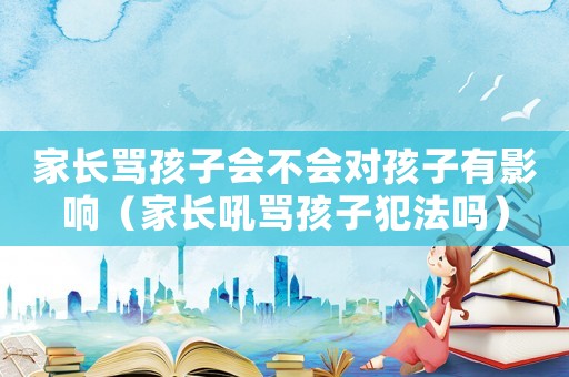 家長罵孩子會不會對孩子有影響（家長吼罵孩子犯法嗎）