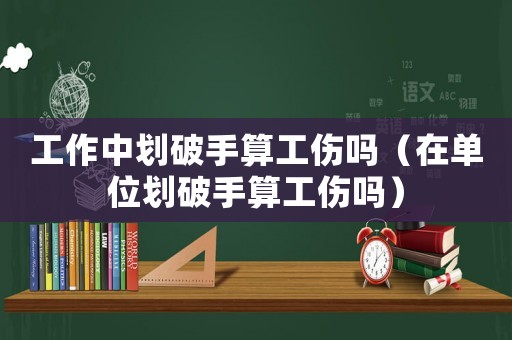 工作中劃破手算工傷嗎（在單位劃破手算工傷嗎）