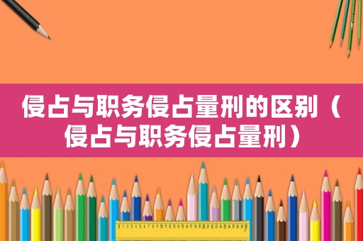 侵占與職務侵占量刑的區別（侵占與職務侵占量刑）