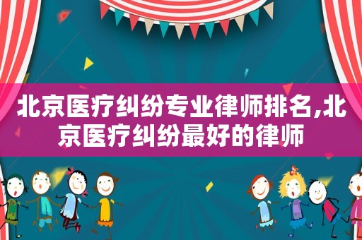 北京醫療糾紛專業律師排名,北京醫療糾紛最好的律師