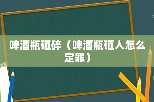 啤酒瓶砸碎（啤酒瓶砸人怎么定罪）