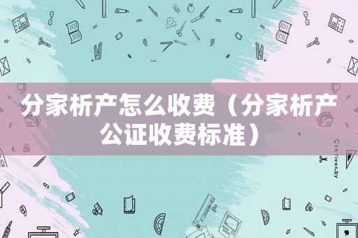 分家析產怎么收費（分家析產公證收費標準）