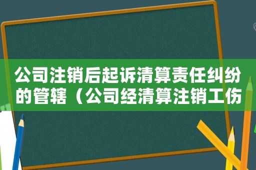 公司注銷后起訴清算責任糾紛的管轄（公司經清算注銷工傷起訴期限）