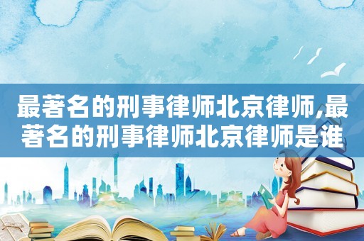最著名的刑事律師北京律師,最著名的刑事律師北京律師是誰