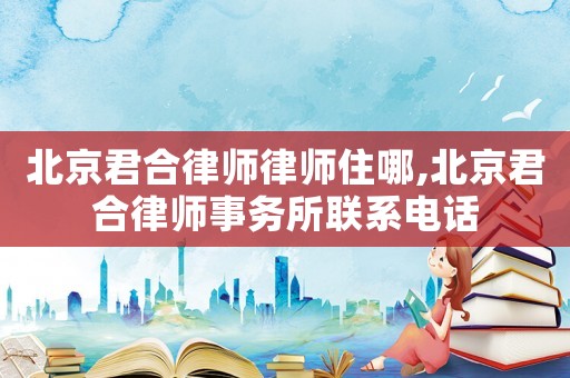 北京君合律師律師住哪,北京君合律師事務所聯系電話