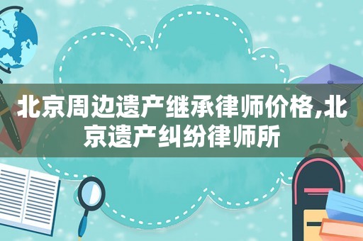 北京周邊遺產繼承律師價格,北京遺產糾紛律師所