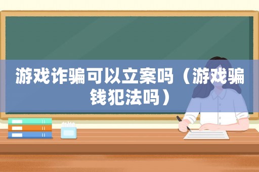 游戲詐騙可以立案嗎（游戲騙錢犯法嗎）