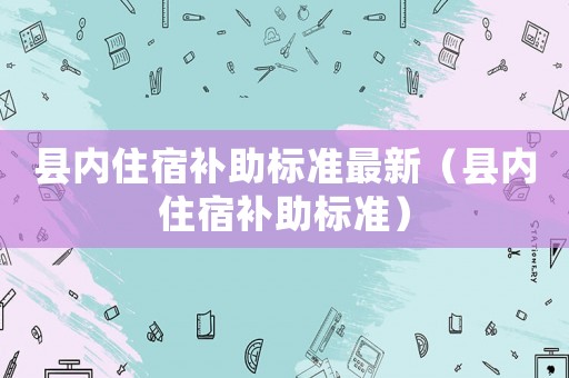 縣內(nèi)住宿補(bǔ)助標(biāo)準(zhǔn)最新（縣內(nèi)住宿補(bǔ)助標(biāo)準(zhǔn)）