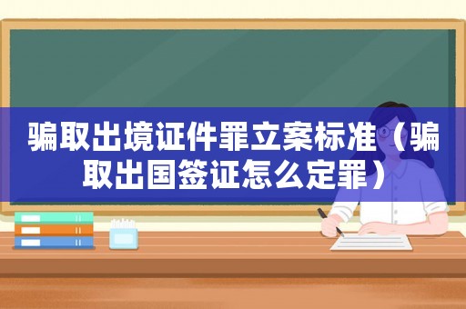 騙取出境證件罪立案標準（騙取出國簽證怎么定罪）