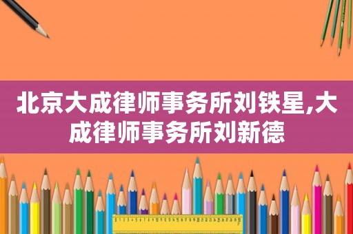 北京大成律師事務所劉鐵星,大成律師事務所劉新德