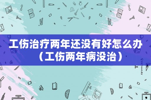 工傷治療兩年還沒有好怎么辦（工傷兩年病沒治）