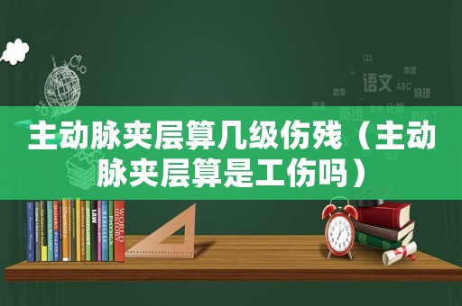 主動(dòng)脈夾層算幾級(jí)傷殘（主動(dòng)脈夾層算是工傷嗎）