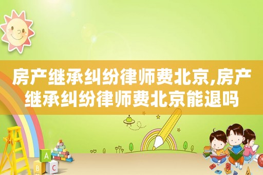 房產繼承糾紛律師費北京,房產繼承糾紛律師費北京能退嗎