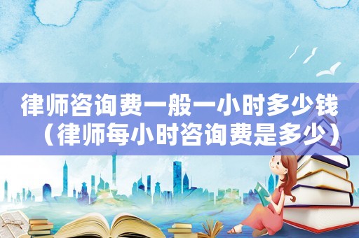 律師咨詢費一般一小時多少錢（律師每小時咨詢費是多少）