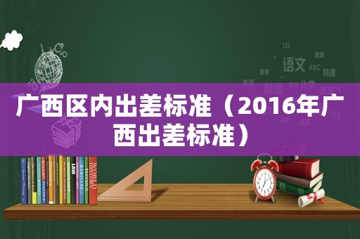 廣西區內出差標準（2016年廣西出差標準）