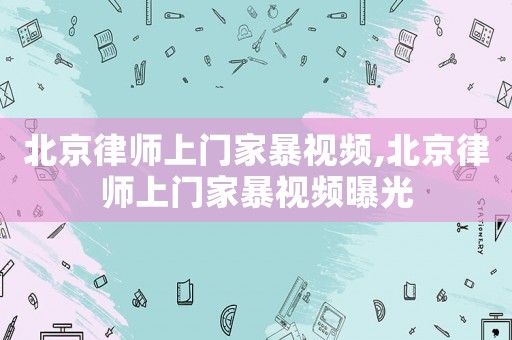 北京律師上門家暴視頻,北京律師上門家暴視頻曝光
