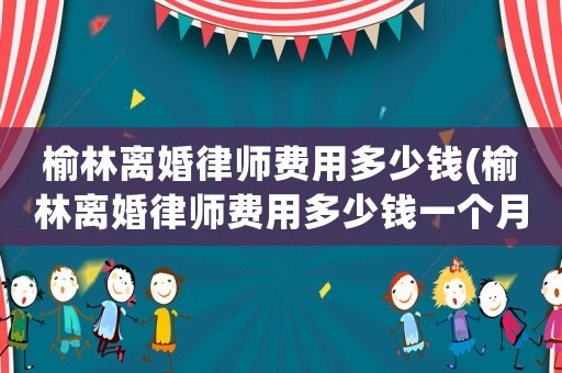 榆林離婚律師費用多少錢(榆林離婚律師費用多少錢一個月)